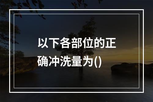 以下各部位的正确冲洗量为()