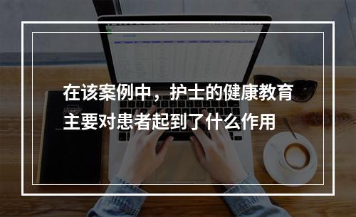 在该案例中，护士的健康教育主要对患者起到了什么作用