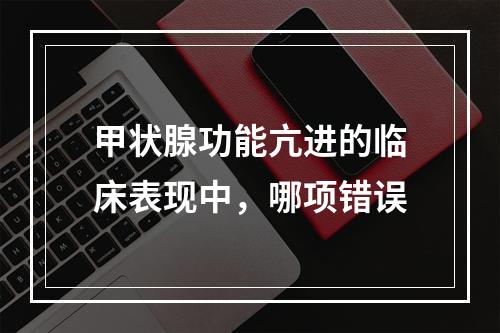 甲状腺功能亢进的临床表现中，哪项错误