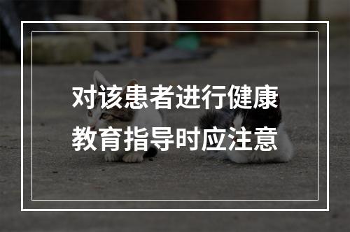 对该患者进行健康教育指导时应注意