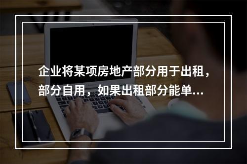 企业将某项房地产部分用于出租，部分自用，如果出租部分能单独计