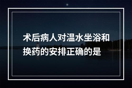 术后病人对温水坐浴和换药的安排正确的是