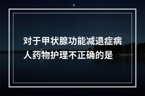 对于甲状腺功能减退症病人药物护理不正确的是