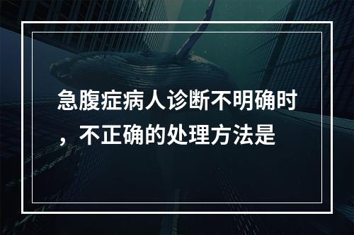 急腹症病人诊断不明确时，不正确的处理方法是