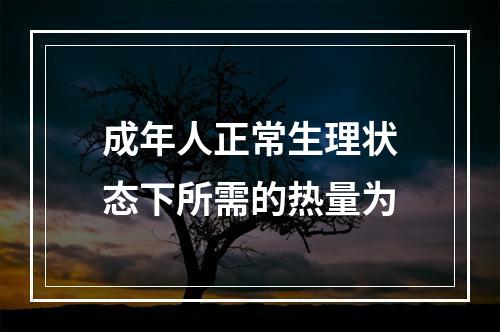 成年人正常生理状态下所需的热量为