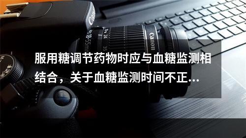 服用糖调节药物时应与血糖监测相结合，关于血糖监测时间不正确的