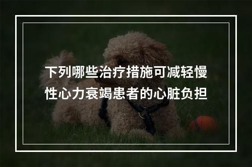 下列哪些治疗措施可减轻慢性心力衰竭患者的心脏负担