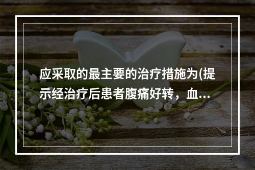 应采取的最主要的治疗措施为(提示经治疗后患者腹痛好转，血压恢