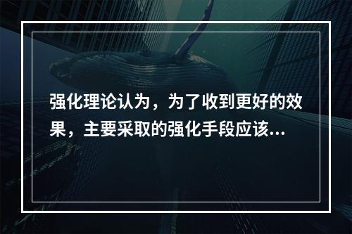 强化理论认为，为了收到更好的效果，主要采取的强化手段应该是