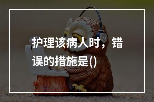 护理该病人时，错误的措施是()