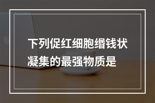 下列促红细胞缗钱状凝集的最强物质是