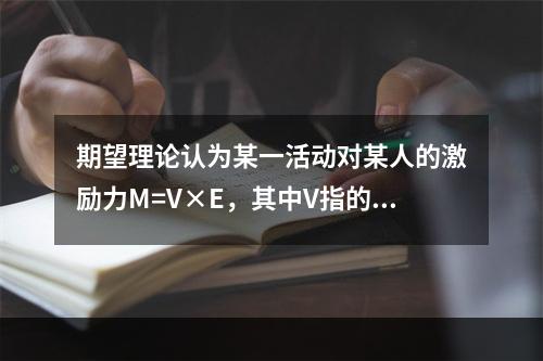 期望理论认为某一活动对某人的激励力M=V×E，其中V指的是