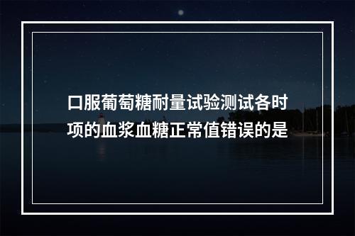 口服葡萄糖耐量试验测试各时项的血浆血糖正常值错误的是