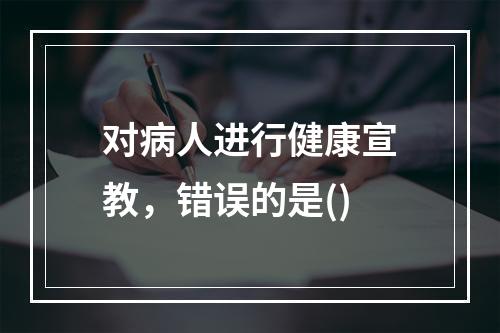 对病人进行健康宣教，错误的是()