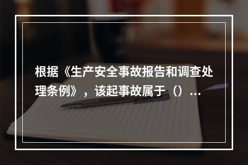 根据《生产安全事故报告和调查处理条例》，该起事故属于（）。