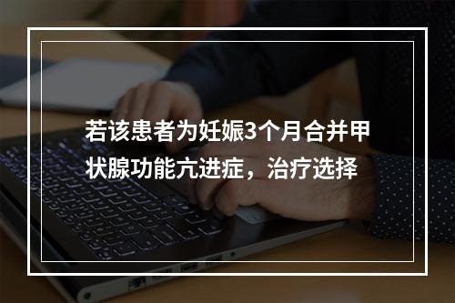 若该患者为妊娠3个月合并甲状腺功能亢进症，治疗选择