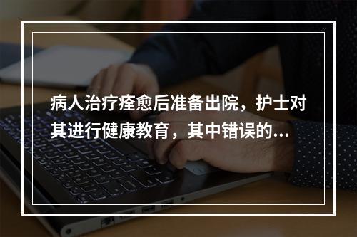 病人治疗痊愈后准备出院，护士对其进行健康教育，其中错误的是(