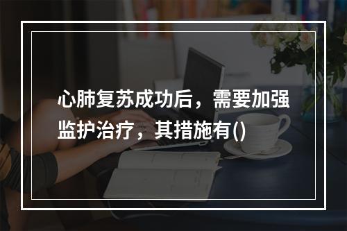 心肺复苏成功后，需要加强监护治疗，其措施有()