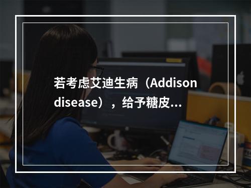 若考虑艾迪生病（Addisondisease），给予糖皮质激