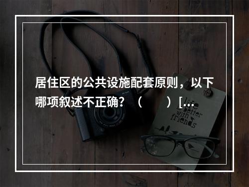 居住区的公共设施配套原则，以下哪项叙述不正确？（　　）[2