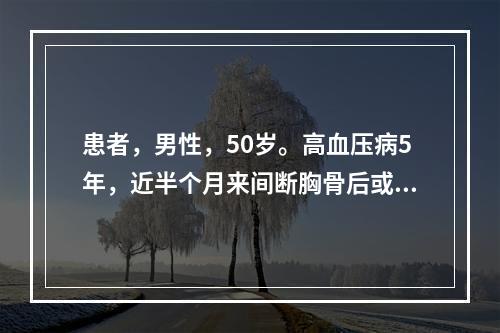 患者，男性，50岁。高血压病5年，近半个月来间断胸骨后或心前