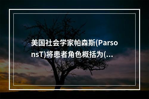 美国社会学家帕森斯(ParsonsT)将患者角色概括为()