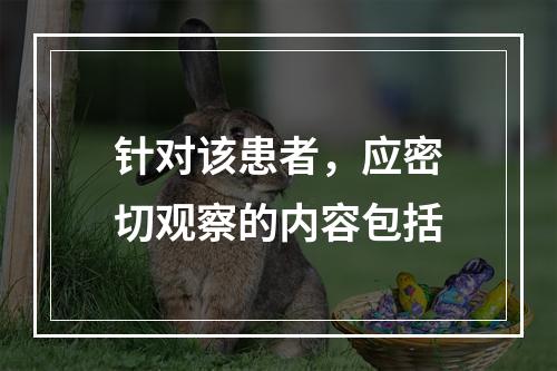 针对该患者，应密切观察的内容包括