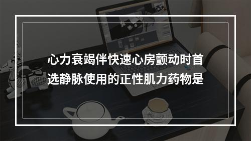 心力衰竭伴快速心房颤动时首选静脉使用的正性肌力药物是