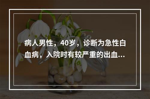 病人男性，40岁，诊断为急性白血病，入院时有较严重的出血，此