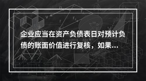 企业应当在资产负债表日对预计负债的账面价值进行复核，如果有确