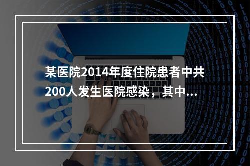 某医院2014年度住院患者中共200人发生医院感染，其中普通