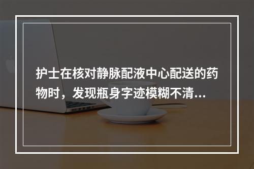 护士在核对静脉配液中心配送的药物时，发现瓶身字迹模糊不清，立