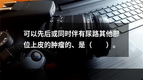 可以先后或同时伴有尿路其他部位上皮的肿瘤的、是（　　）。