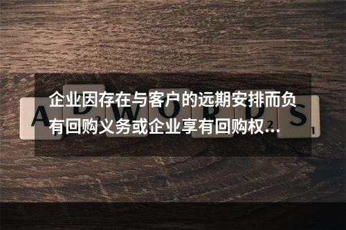 企业因存在与客户的远期安排而负有回购义务或企业享有回购权利，