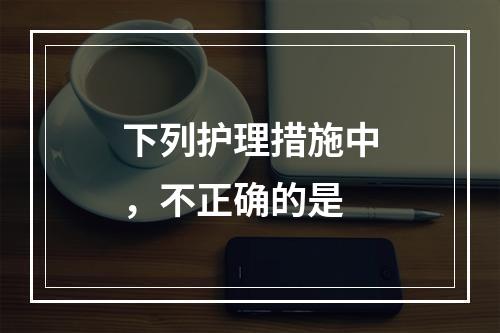 下列护理措施中，不正确的是