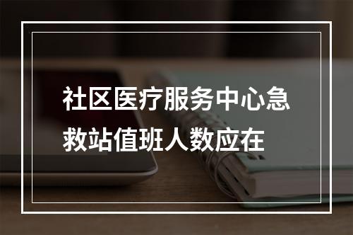 社区医疗服务中心急救站值班人数应在