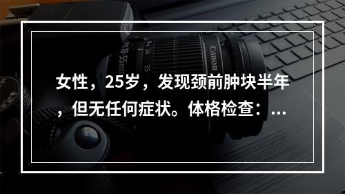 女性，25岁，发现颈前肿块半年，但无任何症状。体格检查：右颈