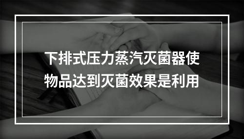 下排式压力蒸汽灭菌器使物品达到灭菌效果是利用