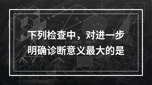 下列检查中，对进一步明确诊断意义最大的是