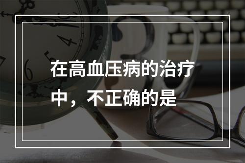 在高血压病的治疗中，不正确的是