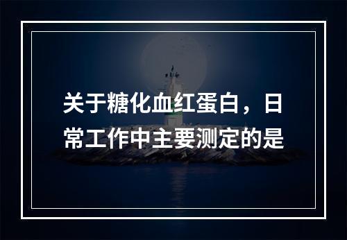 关于糖化血红蛋白，日常工作中主要测定的是