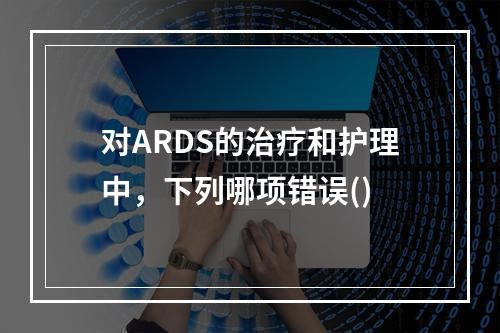 对ARDS的治疗和护理中，下列哪项错误()