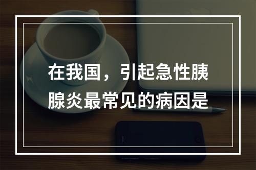 在我国，引起急性胰腺炎最常见的病因是