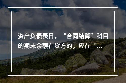 资产负债表日，“合同结算”科目的期末余额在贷方的，应在“合同