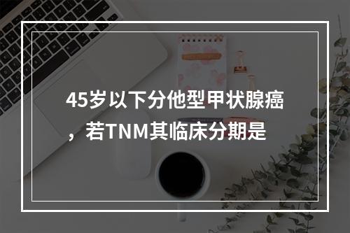 45岁以下分他型甲状腺癌，若TNM其临床分期是