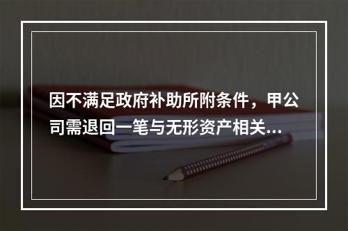 因不满足政府补助所附条件，甲公司需退回一笔与无形资产相关的补