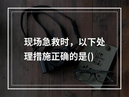 现场急救时，以下处理措施正确的是()