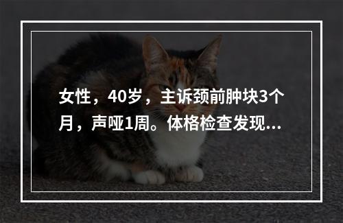 女性，40岁，主诉颈前肿块3个月，声哑1周。体格检查发现右侧