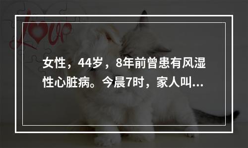 女性，44岁，8年前曾患有风湿性心脏病。今晨7时，家人叫其吃