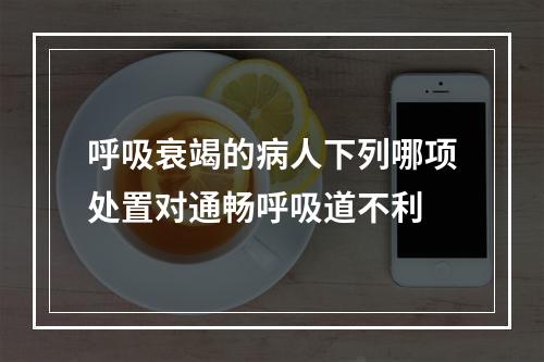 呼吸衰竭的病人下列哪项处置对通畅呼吸道不利